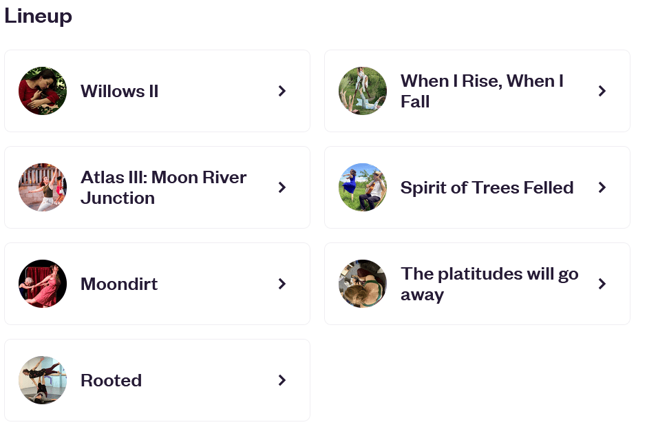 screenshot of a lineup listing six shows: willows ii, atlas iii: moon river junction, moondirt, rooted, when i rise, when i fall, spirit of trees felled, and the platitudes will go away.